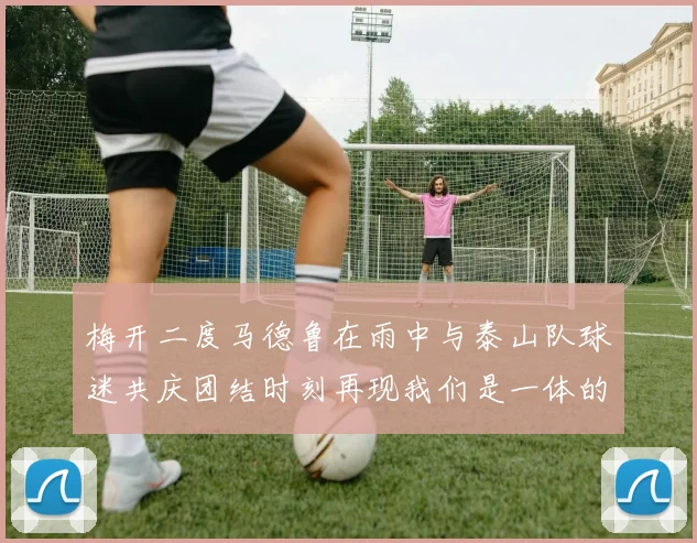梅开二度马德鲁在雨中与泰山队球迷共庆团结时刻再现我们是一体的精神