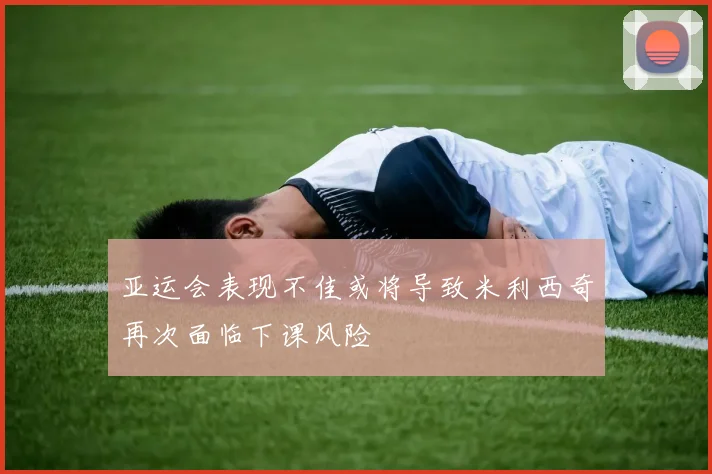 亚运会表现不佳或将导致米利西奇再次面临下课风险
