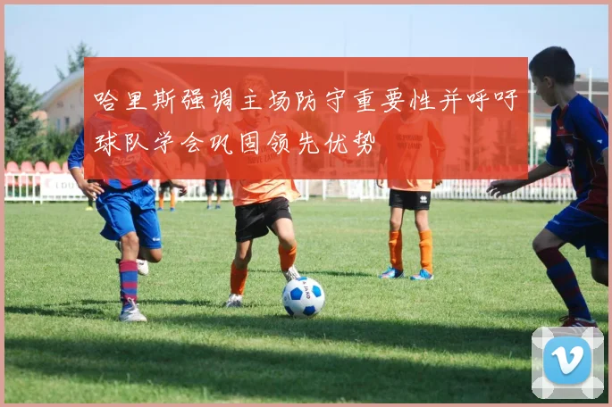 哈里斯强调主场防守重要性并呼吁球队学会巩固领先优势