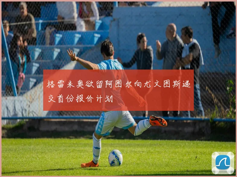 格雷米奥欲留阿图尔向尤文图斯递交首份报价计划