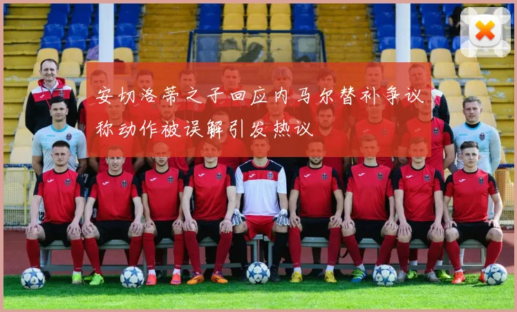 安切洛蒂之子回应内马尔替补争议称动作被误解引发热议