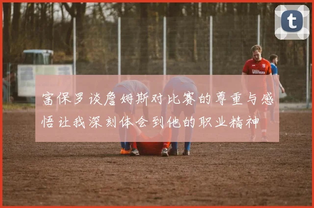 富保罗谈詹姆斯对比赛的尊重与感悟让我深刻体会到他的职业精神