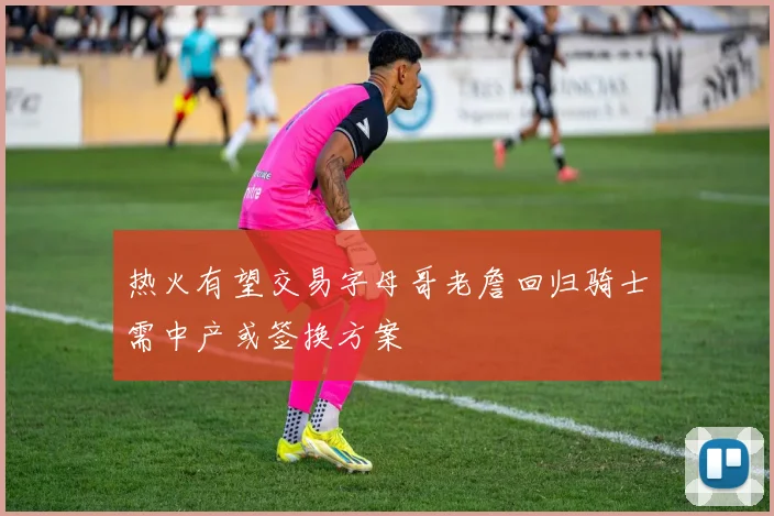 热火有望交易字母哥老詹回归骑士需中产或签换方案