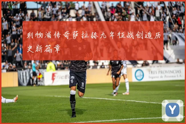 利物浦传奇萨拉赫九年征战创造历史新篇章