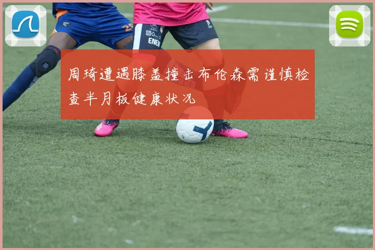 周琦遭遇膝盖撞击布伦森需谨慎检查半月板健康状况