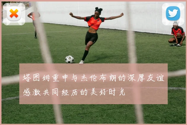 塔图姆重申与杰伦布朗的深厚友谊感激共同经历的美好时光