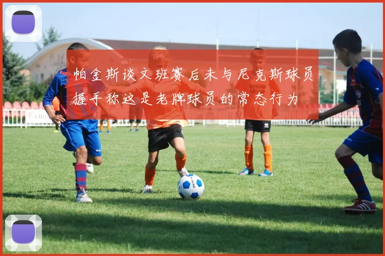 帕金斯谈文班赛后未与尼克斯球员握手称这是老牌球员的常态行为