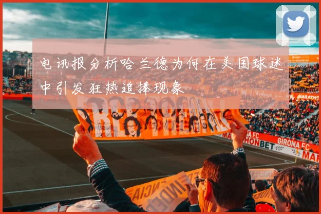 电讯报分析哈兰德为何在美国球迷中引发狂热追捧现象